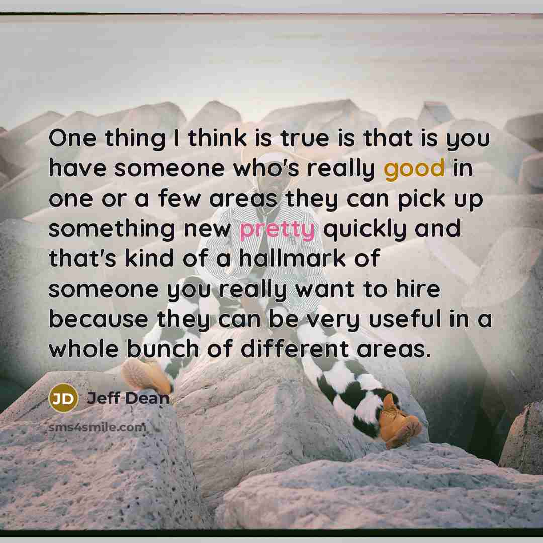 “One thing I think is true is that is you have someone who's really good in one or a few areas they can pick up something new pretty quickly and that's kind of a hallmark of someone you really want to hire because they can be very useful in a whole bunch of different areas.” quote by Jeff Dean