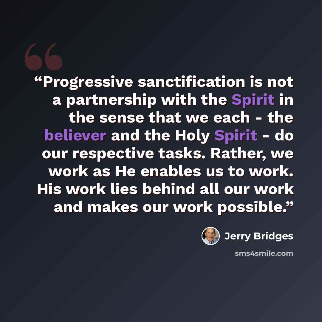 “Progressive sanctification is not a partnership with the Spirit in the sense that we each - the believer and the Holy Spirit - do our respective tasks. Rather, we work as He enables us to work. His work lies behind all our work and makes our work possible.” quote by Jerry Bridges