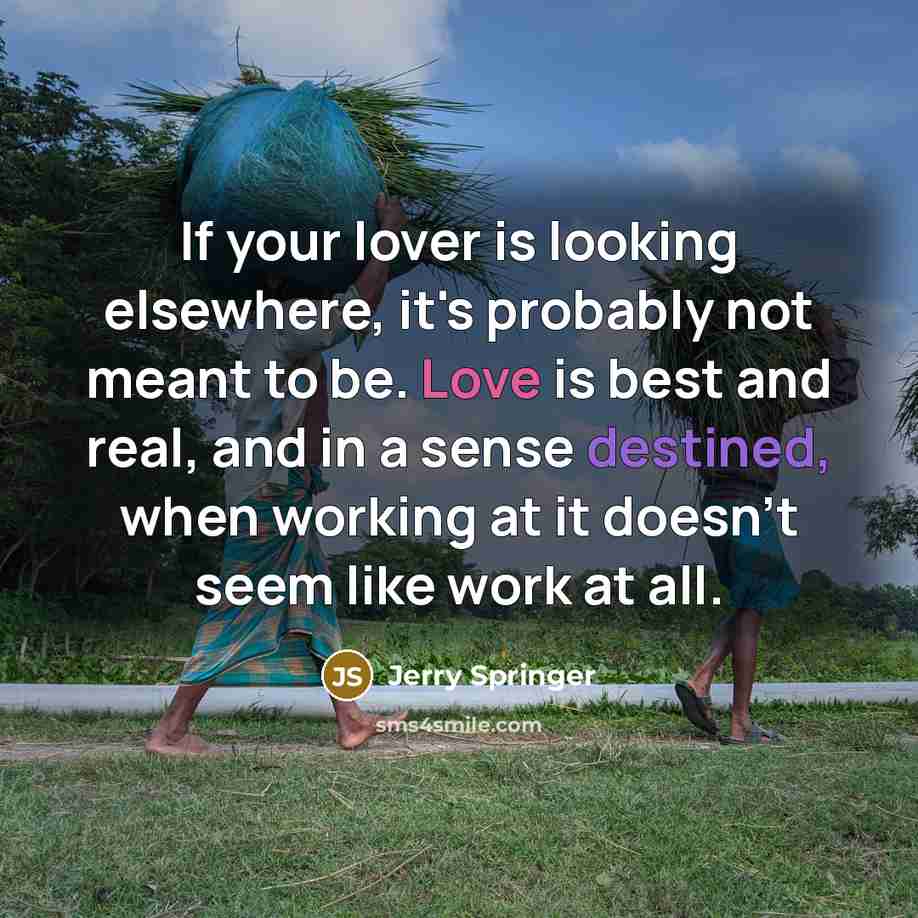 “If your lover is looking elsewhere, it's probably not meant to be. Love is best and real, and in a sense destined, when working at it doesn't seem like work at all.” quote by Jerry Springer