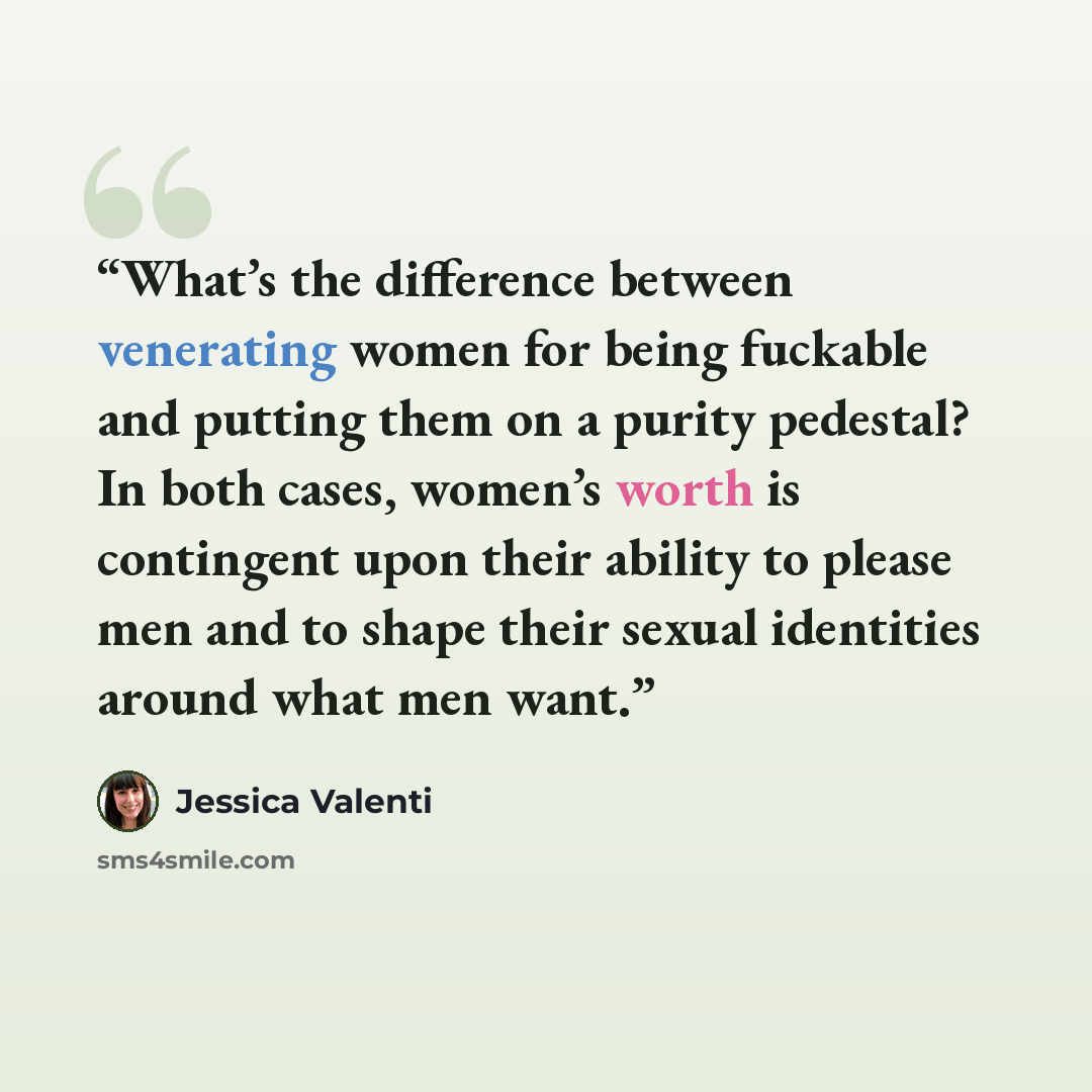 “What’s the difference between venerating women for being fuckable and putting them on a purity pedestal? In both cases, women’s worth is contingent upon their ability to please men and to shape their sexual identities around what men want.” quote by Jessica Valenti