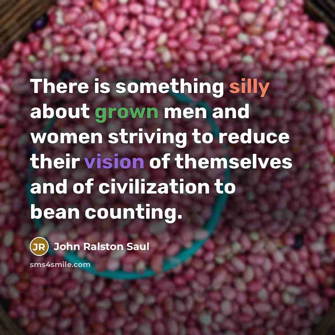 “There is something silly about grown men and women striving to reduce their vision of themselves and of civilization to bean counting.” quote by John Ralston Saul