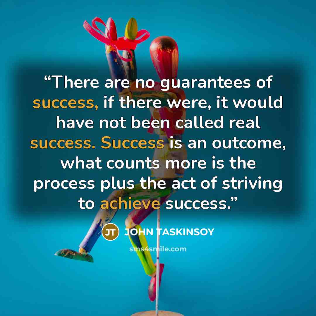 “There are no guarantees of success, if there were, it would have not been called real success. Success is an outcome, what counts more is the process plus the act of striving to achieve success.” quote by JOHN TASKINSOY