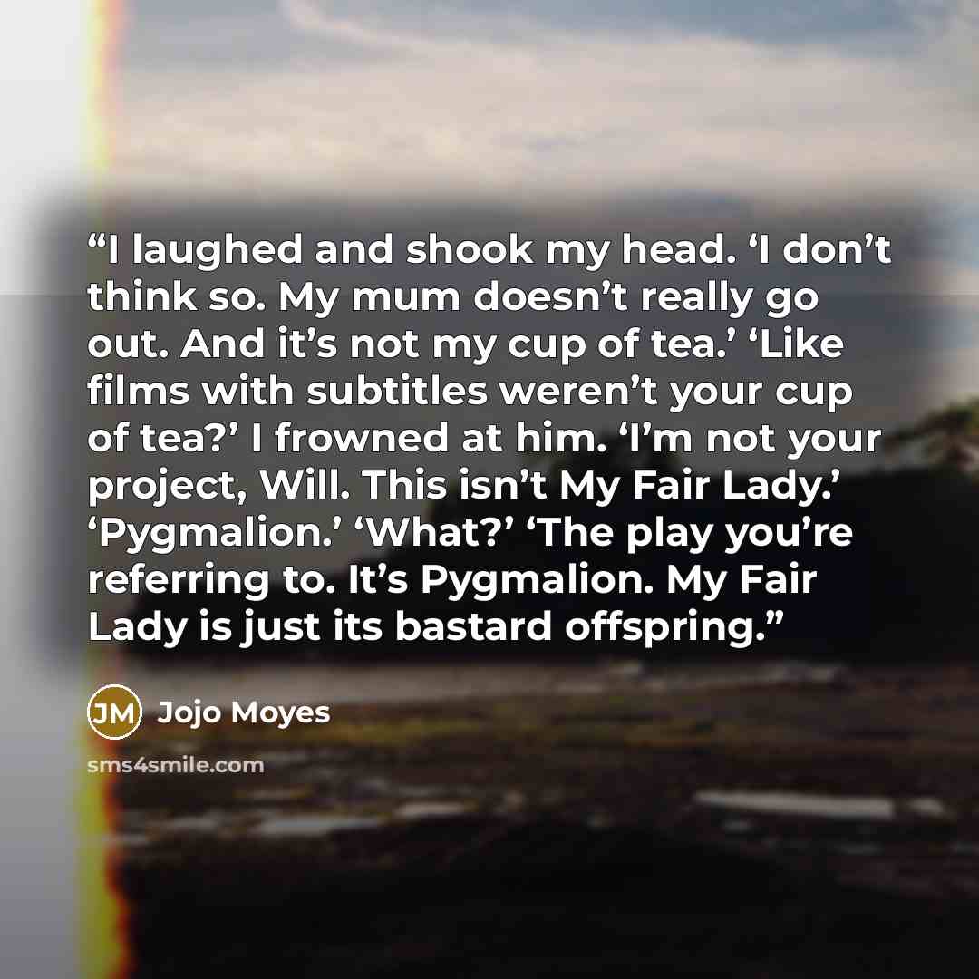 “I laughed and shook my head. ‘I don’t think so. My mum doesn’t really go out. And it’s not my cup of tea.’ ‘Like films with subtitles weren’t your cup of tea?’ I frowned at him. ‘I’m not your project, Will. This isn’t My Fair Lady.’ ‘Pygmalion.’ ‘What?’ ‘The play you’re referring to. It’s…” quote by Jojo Moyes