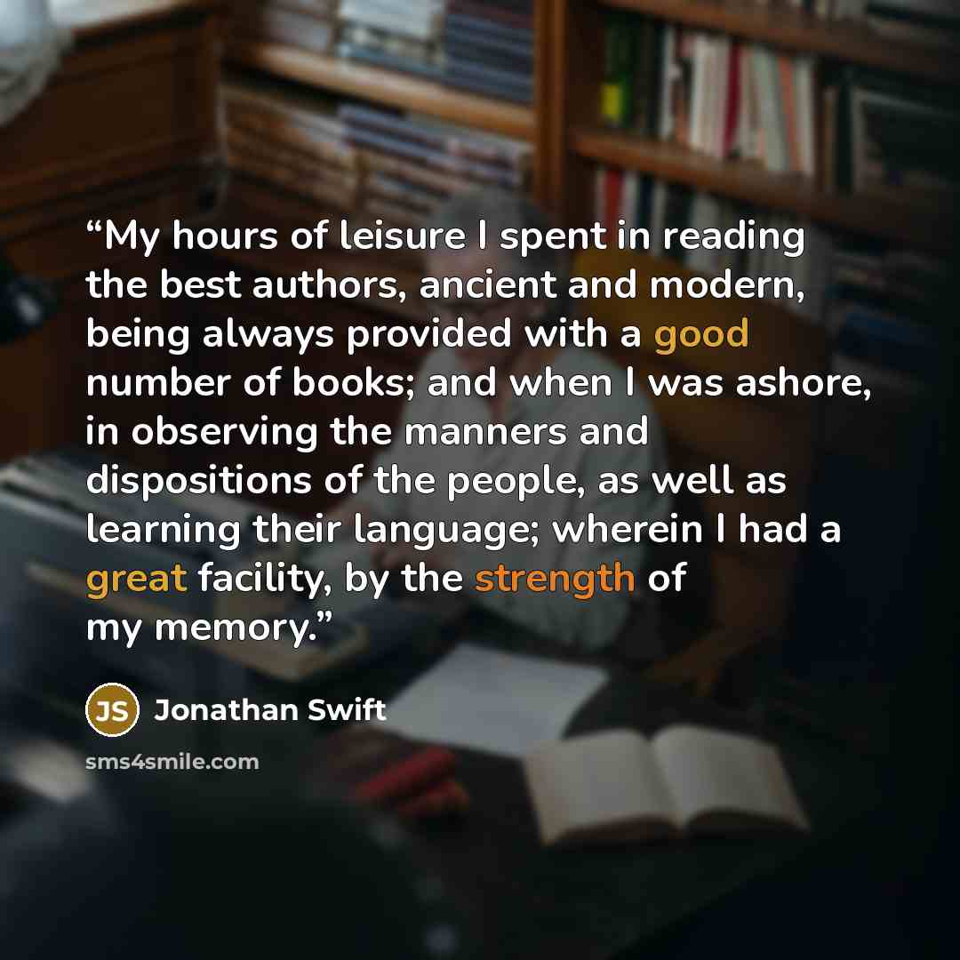 “My hours of leisure I spent in reading the best authors, ancient and modern, being always provided with a good number of books; and when I was ashore, in observing the manners and dispositions of the people, as well as learning their language; wherein I had a great facility, by the strength of my…” quote by Jonathan Swift