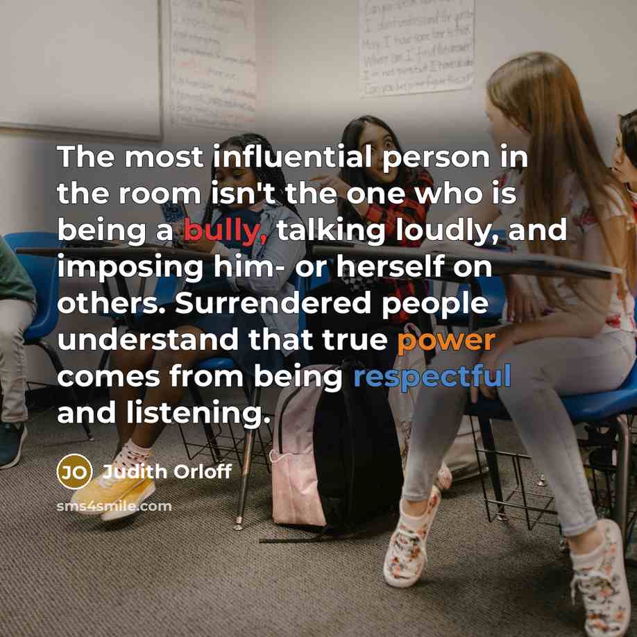 “The most influential person in the room isn't the one who is being a bully, talking loudly, and imposing him- or herself on others. Surrendered people understand that true power comes from being respectful and listening.” quote by Judith Orloff