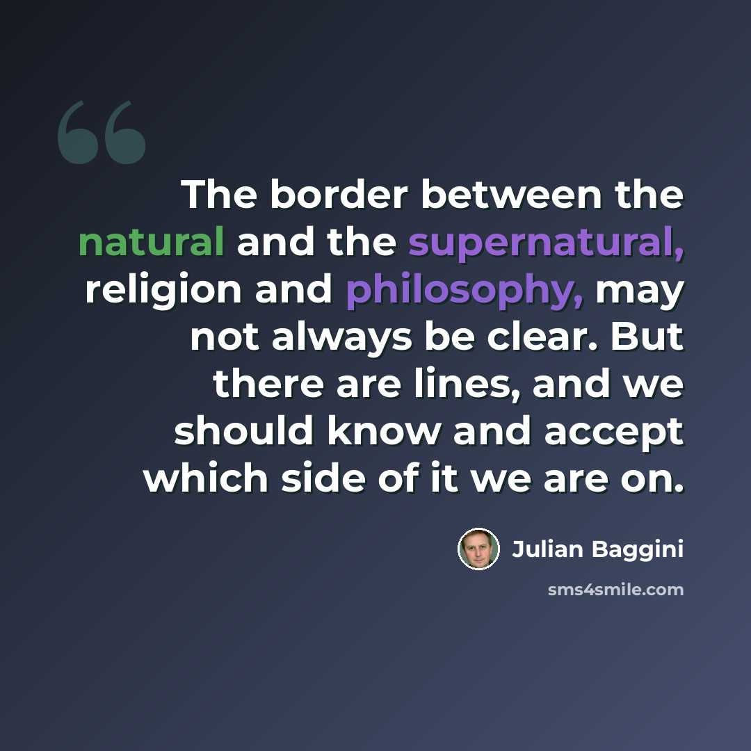 “The border between the natural and the supernatural, religion and philosophy, may not always be clear. But there are lines, and we should know and accept which side of it we are on.” quote by Julian Baggini