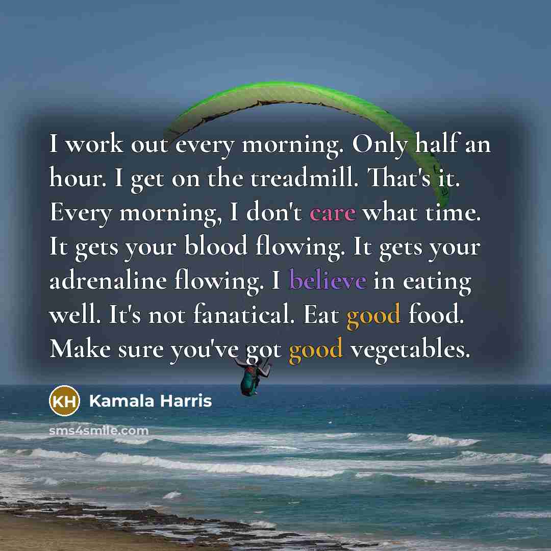 “I work out every morning. Only half an hour. I get on the treadmill. That's it. Every morning, I don't care what time. It gets your blood flowing. It gets your adrenaline flowing. I believe in eating well. It's not fanatical. Eat good food. Make sure you've got good vegetables.” quote by Kamala Harris