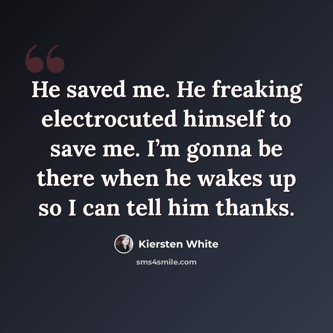 “He saved me. He freaking electrocuted himself to save me. I’m gonna be there when he wakes up so I can tell him thanks.” quote by Kiersten White