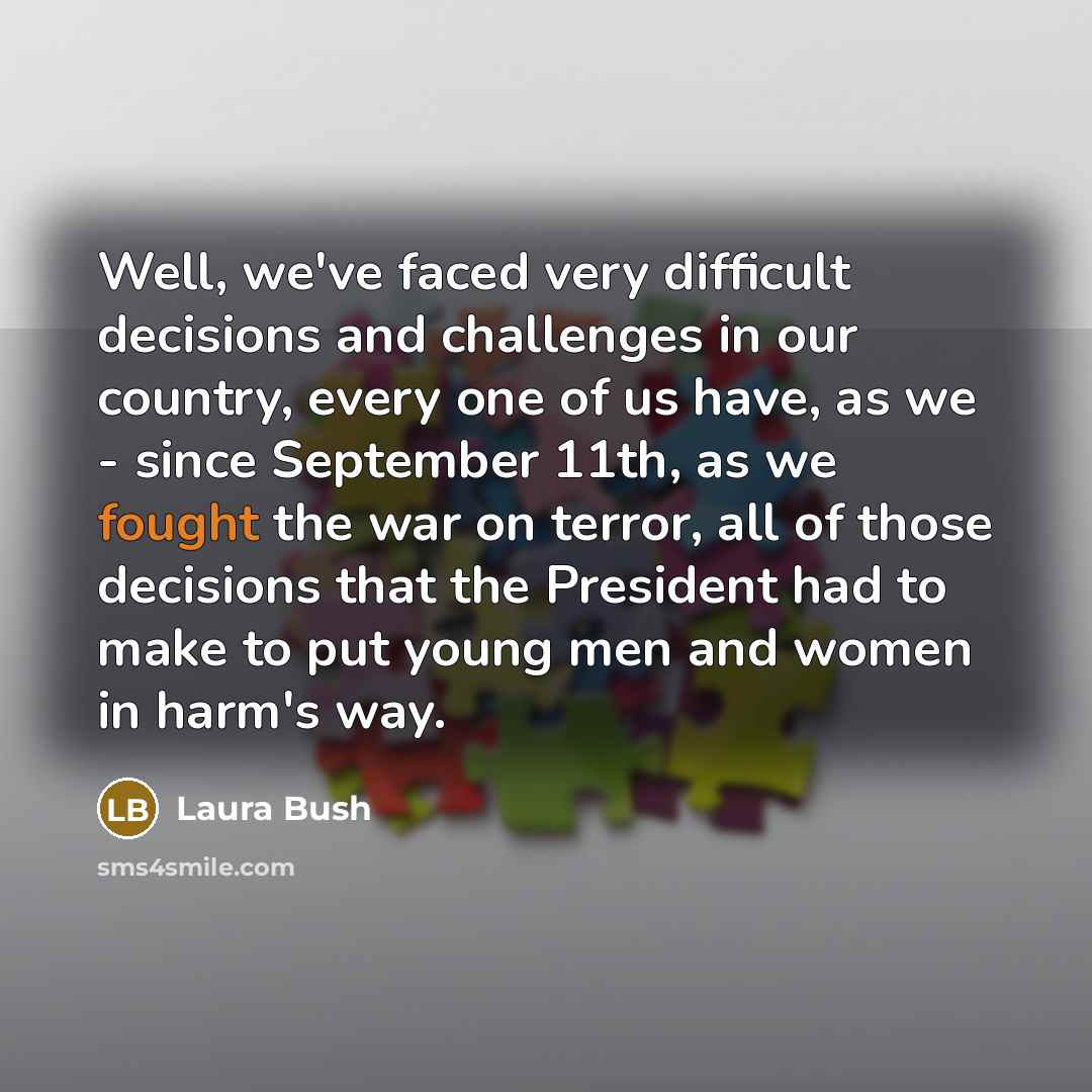 “Well, we've faced very difficult decisions and challenges in our country, every one of us have, as we - since September 11th, as we fought the war on terror, all of those decisions that the President had to make to put young men and women in harm's way.” quote by Laura Bush