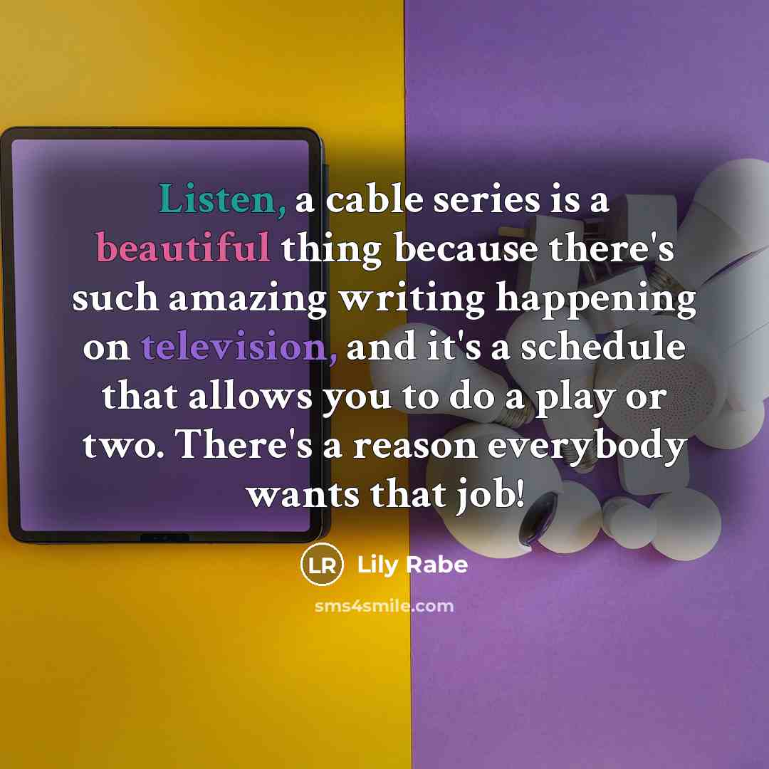 “Listen, a cable series is a beautiful thing because there's such amazing writing happening on television, and it's a schedule that allows you to do a play or two. There's a reason everybody wants that job!” quote by Lily Rabe