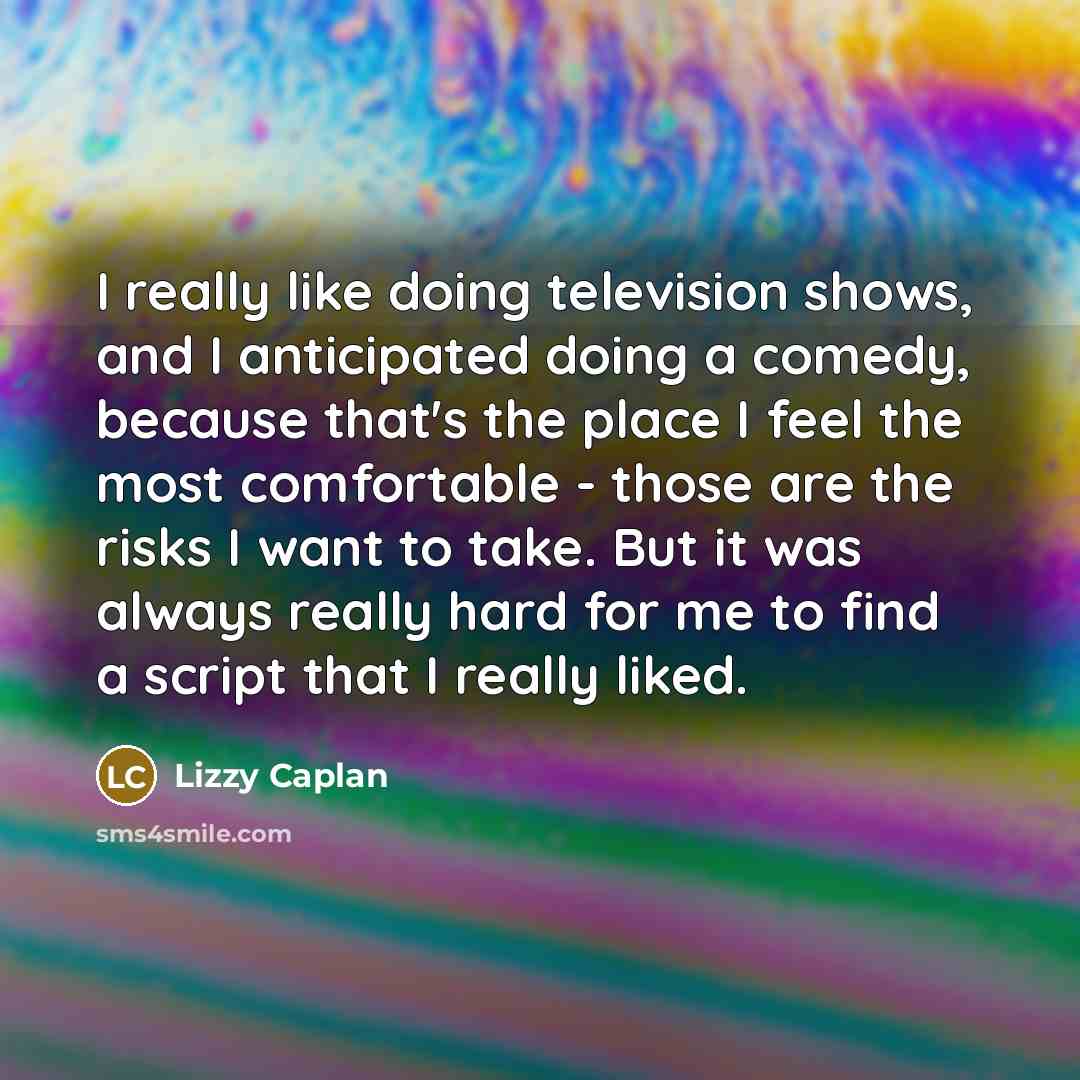 “I really like doing television shows, and I anticipated doing a comedy, because that's the place I feel the most comfortable - those are the risks I want to take. But it was always really hard for me to find a script that I really liked.” quote by Lizzy Caplan