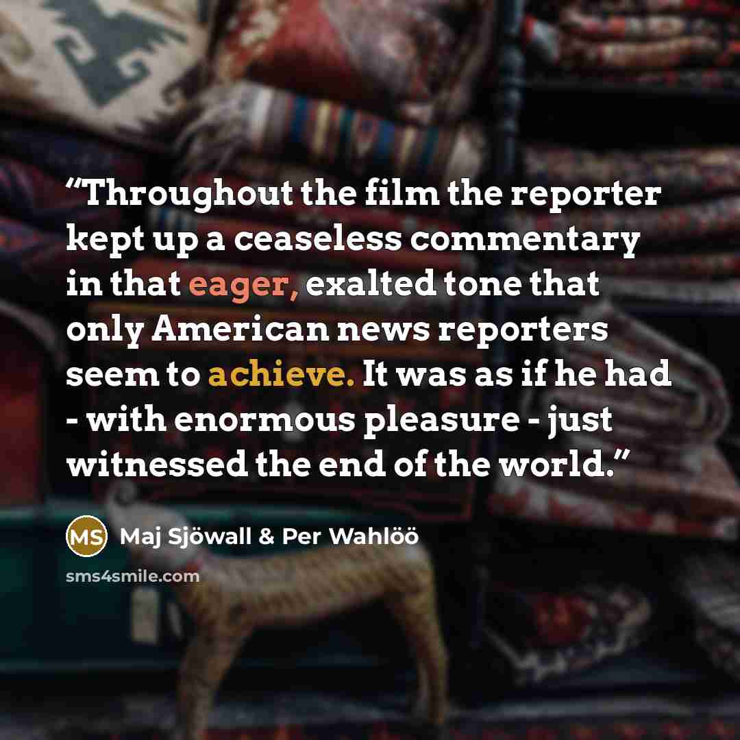 “Throughout the film the reporter kept up a ceaseless commentary in that eager, exalted tone that only American news reporters seem to achieve. It was as if he had - with enormous pleasure - just witnessed the end of the world.” quote by Maj Sjöwall & Per Wahlöö
