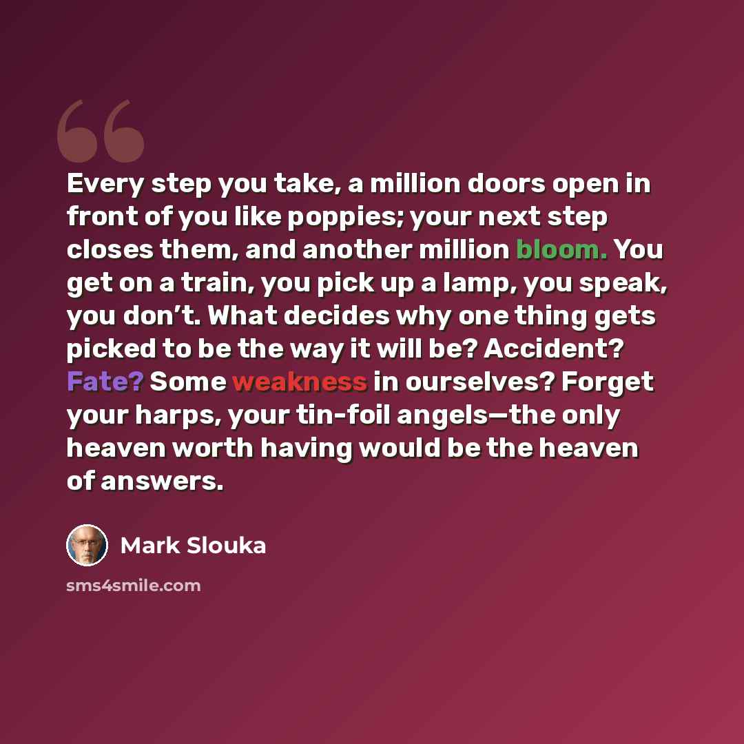 “Every step you take, a million doors open in front of you like poppies; your next step closes them, and another million bloom. You get on a train, you pick up a lamp, you speak, you don’t. What decides why one thing gets picked to be the way it will be? Accident? Fate? Some weakness in ourselves?…” quote by Mark Slouka