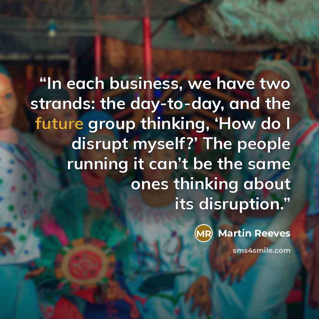 “In each business, we have two strands: the day-to-day, and the future group thinking, ‘How do I disrupt myself?’ The people running it can’t be the same ones thinking about its disruption.” quote by Martin Reeves