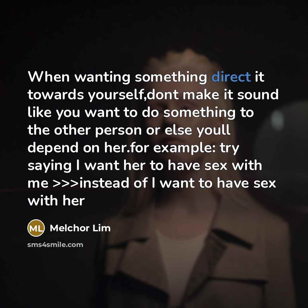 “When wanting something direct it towards yourself,dont make it sound like you want to do something to the other person or else youll depend on her.for example: try saying I want her to have sex with me >>>instead of I want to have sex with her” quote by Melchor Lim