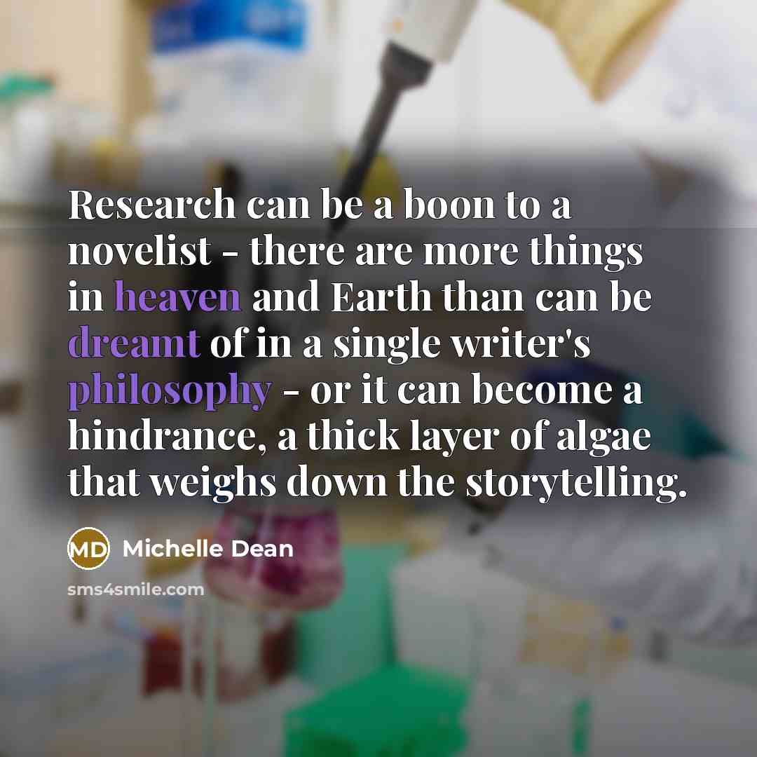 “Research can be a boon to a novelist - there are more things in heaven and Earth than can be dreamt of in a single writer's philosophy - or it can become a hindrance, a thick layer of algae that weighs down the storytelling.” quote by Michelle Dean
