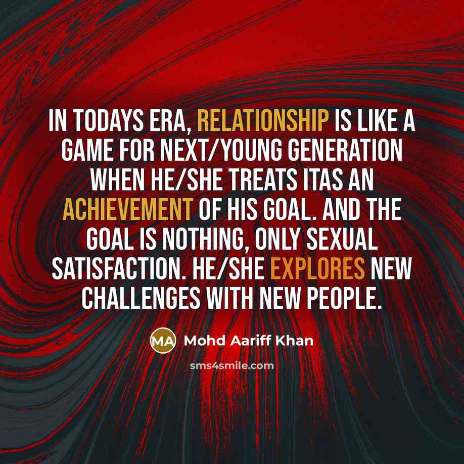 “In todays era, relationship is like a game for next/young generation when he/she treats itas an achievement of his goal. And the goal is nothing, only Sexual satisfaction. He/she explores new challenges with new people.” quote by Mohd Aariff Khan