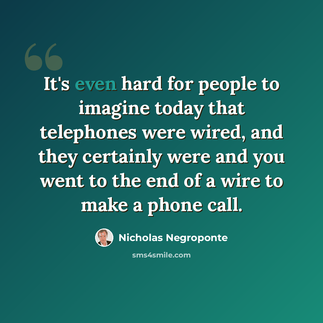 “It's even hard for people to imagine today that telephones were wired, and they certainly were and you went to the end of a wire to make a phone call.” quote by Nicholas Negroponte