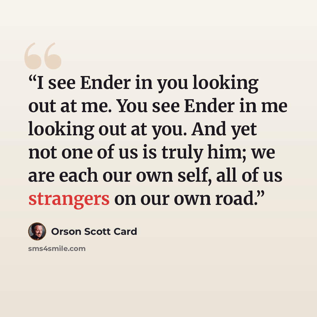 “I see Ender in you looking out at me. You see Ender in me looking out at you. And yet not one of us is truly him; we are each our own self, all of us strangers on our own road.” quote by Orson Scott Card