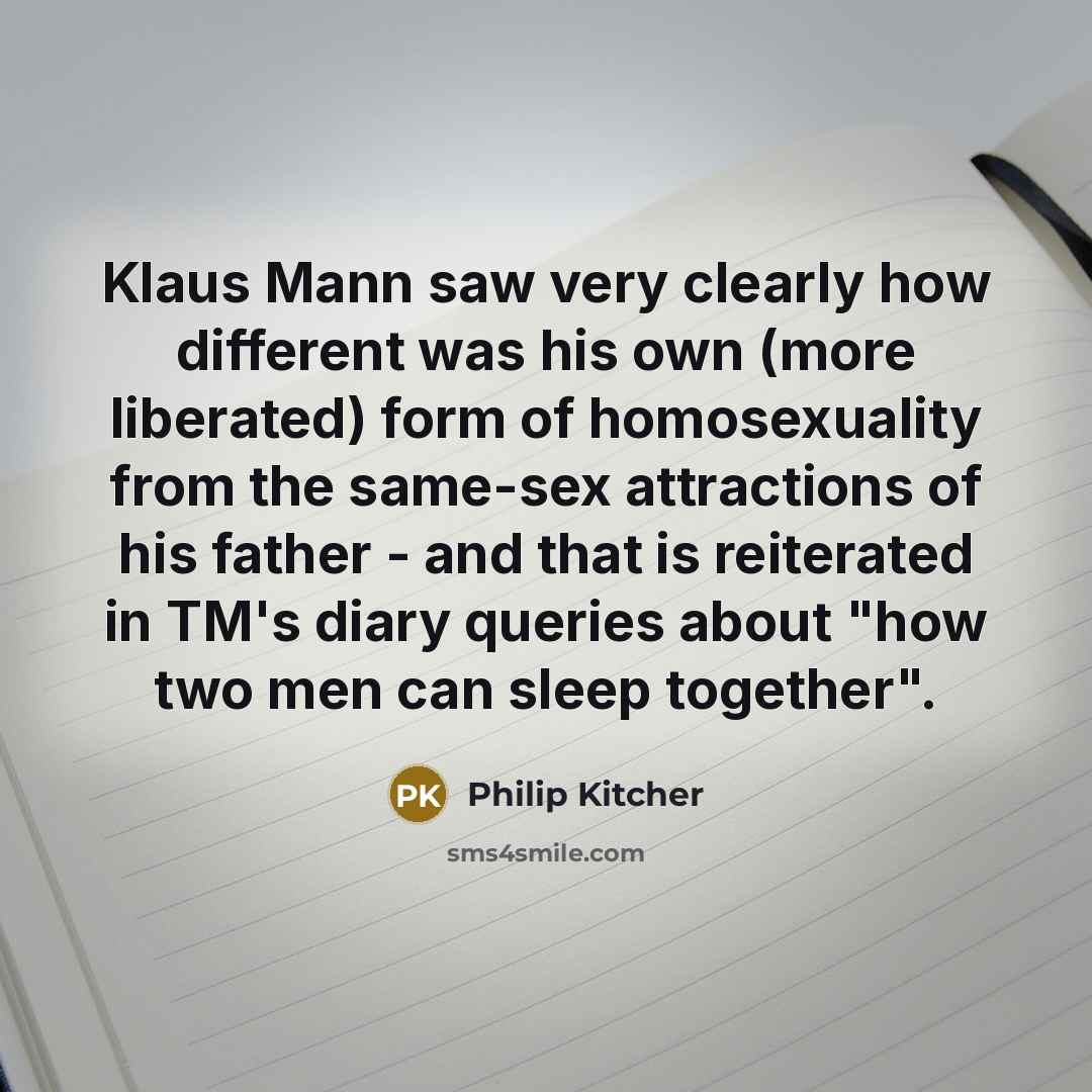 “Klaus Mann saw very clearly how different was his own (more liberated) form of homosexuality from the same-sex attractions of his father - and that is reiterated in TM's diary queries about "how two men can sleep together".” quote by Philip Kitcher