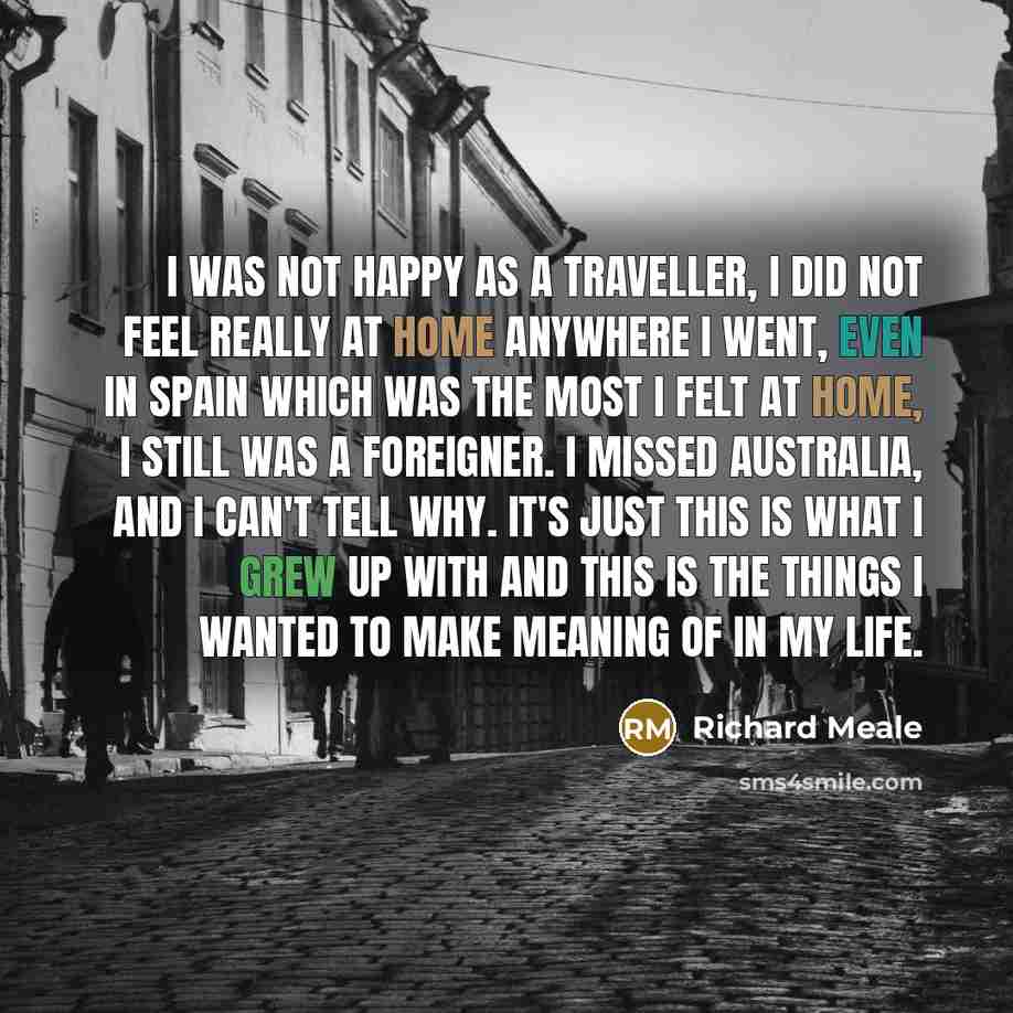 “I was not happy as a traveller, I did not feel really at home anywhere I went, even in Spain which was the most I felt at home, I still was a foreigner. I missed Australia, and I can't tell why. It's just this is what I grew up with and this is the things I wanted to make meaning of in my life.” quote by Richard Meale
