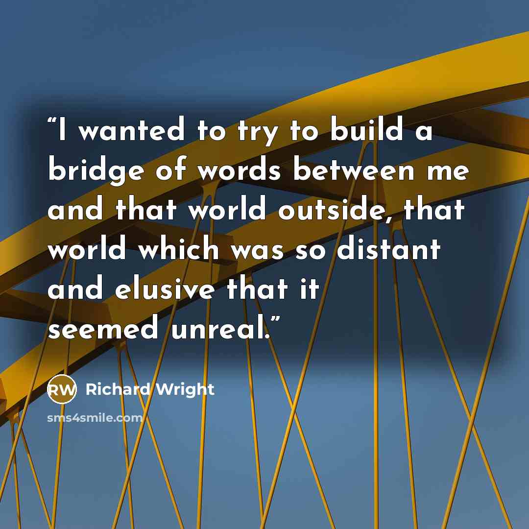 “I wanted to try to build a bridge of words between me and that world outside, that world which was so distant and elusive that it seemed unreal.” quote by Richard Wright