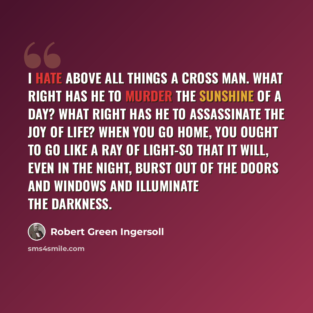 “I hate above all things a cross man. What right has he to murder the sunshine of a day? What right has he to assassinate the Joy of life? When you go home, you ought to go like a ray of light-so that it will, even in the night, burst out of the doors and windows and illuminate the darkness.” quote by Robert Green Ingersoll