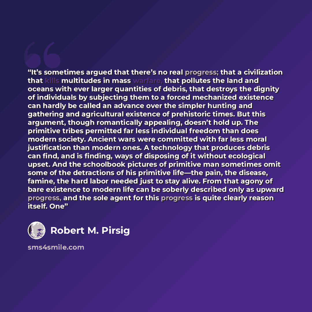 “It’s sometimes argued that there’s no real progress; that a civilization that kills multitudes in mass warfare, that pollutes the land and oceans with ever larger quantities of debris, that destroys the dignity of individuals by subjecting them to a forced mechanized existence can hardly be called…” quote by Robert M. Pirsig