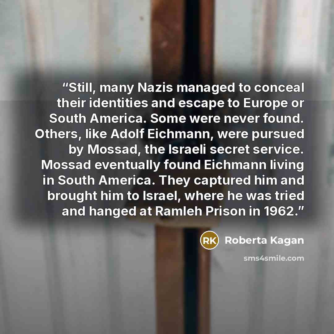 “Still, many Nazis managed to conceal their identities and escape to Europe or South America. Some were never found. Others, like Adolf Eichmann, were pursued by Mossad, the Israeli secret service. Mossad eventually found Eichmann living in South America. They captured him and brought him to…” quote by Roberta Kagan
