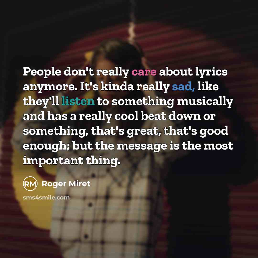 “People don't really care about lyrics anymore. It's kinda really sad, like they'll listen to something musically and has a really cool beat down or something, that's great, that's good enough; but the message is the most important thing.” quote by Roger Miret