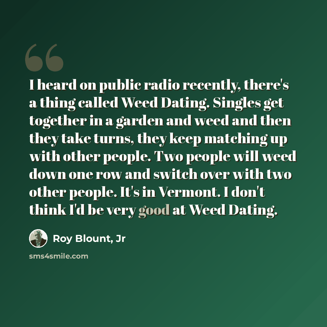 “I heard on public radio recently, there's a thing called Weed Dating. Singles get together in a garden and weed and then they take turns, they keep matching up with other people. Two people will weed down one row and switch over with two other people. It's in Vermont. I don't think I'd be very…” quote by Roy Blount, Jr