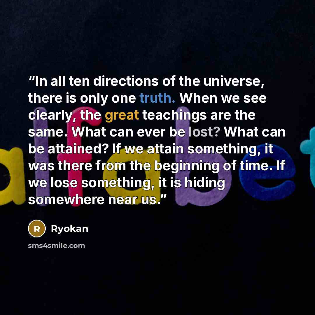 “In all ten directions of the universe, there is only one truth. When we see clearly, the great teachings are the same. What can ever be lost? What can be attained? If we attain something, it was there from the beginning of time. If we lose something, it is hiding somewhere near us.” quote by Ryokan