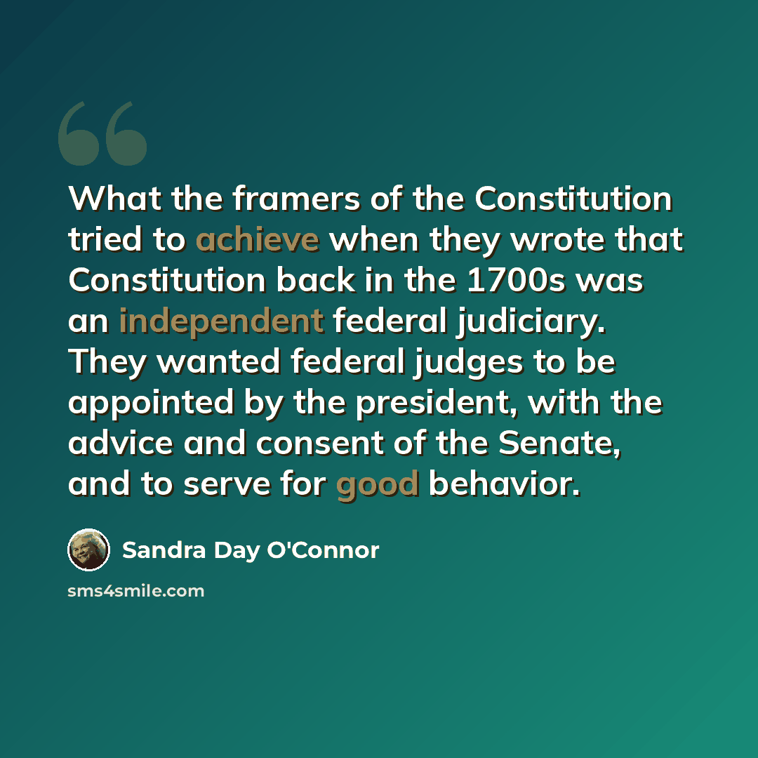 “What the framers of the Constitution tried to achieve when they wrote that Constitution back in the 1700s was an independent federal judiciary. They wanted federal judges to be appointed by the president, with the advice and consent of the Senate, and to serve for good behavior.” quote by Sandra Day O'Connor