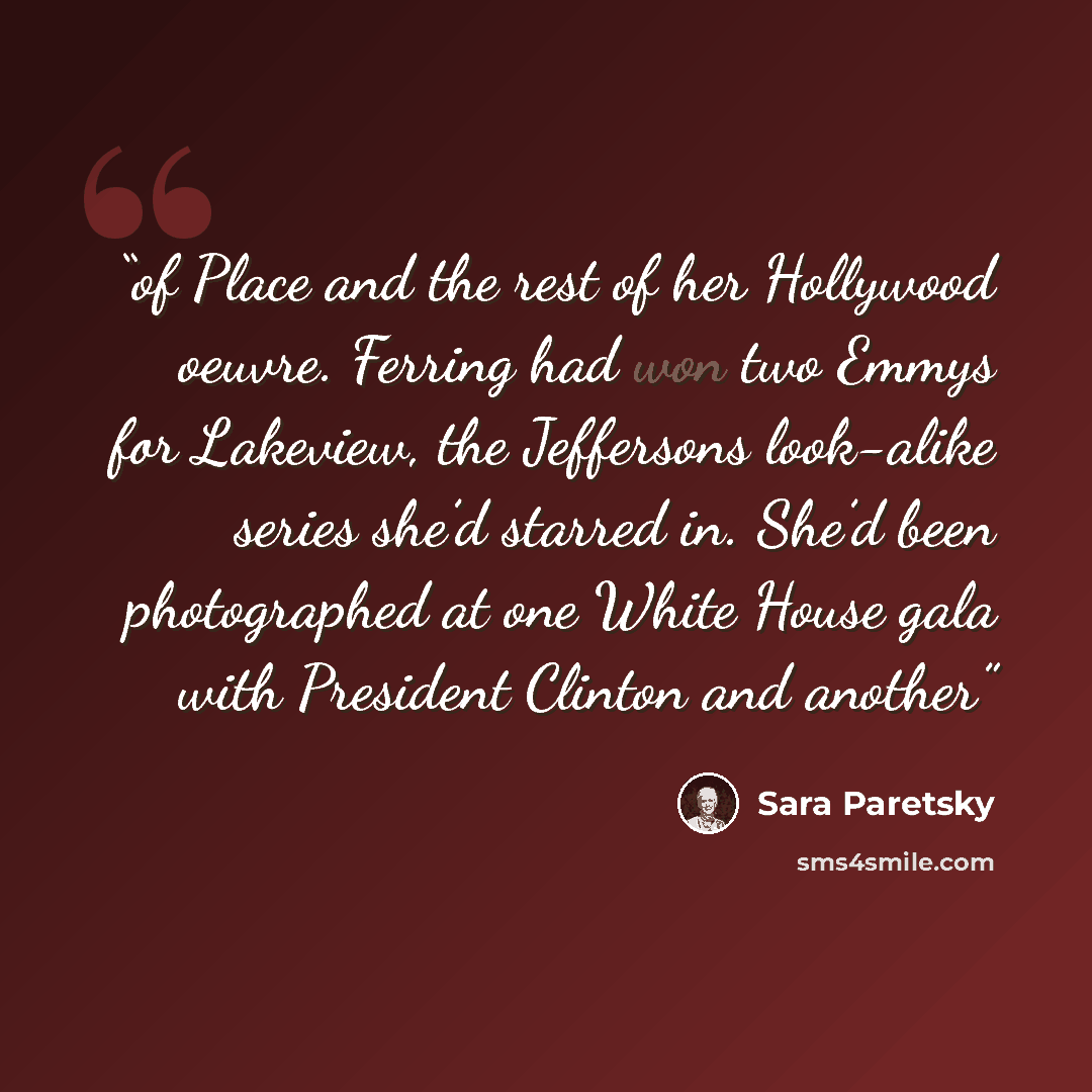 “of Place and the rest of her Hollywood oeuvre. Ferring had won two Emmys for Lakeview, the Jeffersons look-alike series she’d starred in. She’d been photographed at one White House gala with President Clinton and another” quote by Sara Paretsky