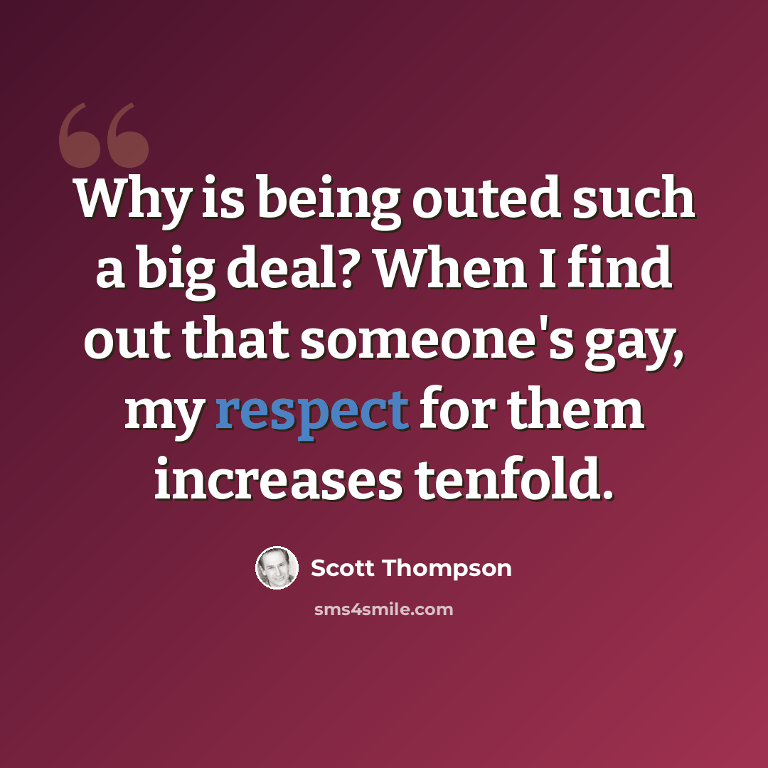“Why is being outed such a big deal? When I find out that someone's gay, my respect for them increases tenfold.” quote by Scott Thompson