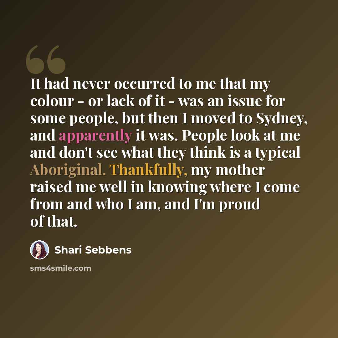 “It had never occurred to me that my colour - or lack of it - was an issue for some people, but then I moved to Sydney, and apparently it was. People look at me and don't see what they think is a typical Aboriginal. Thankfully, my mother raised me well in knowing where I come from and who I am, and…” quote by Shari Sebbens
