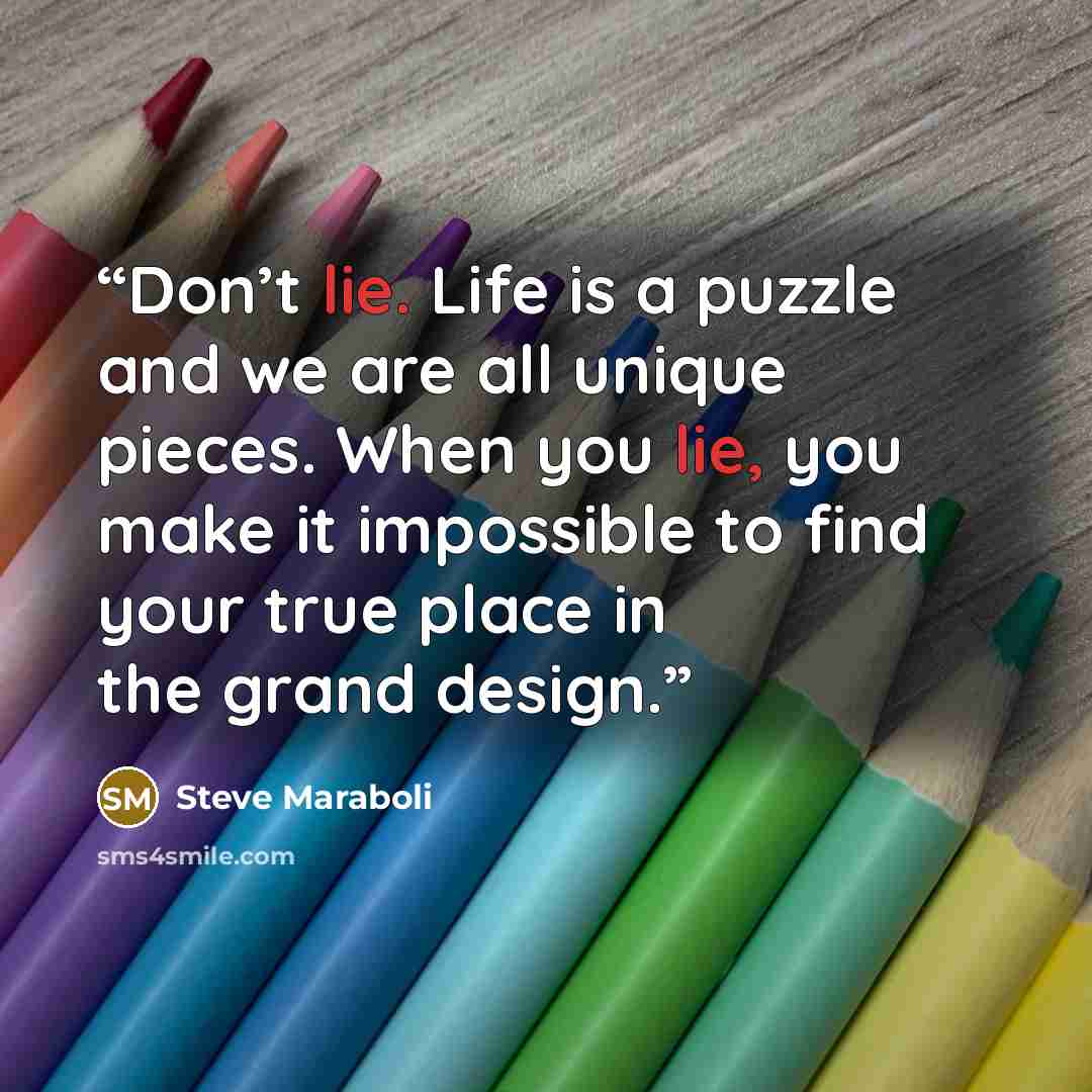 “Don’t lie. Life is a puzzle and we are all unique pieces. When you lie, you make it impossible to find your true place in the grand design.” quote by Steve Maraboli