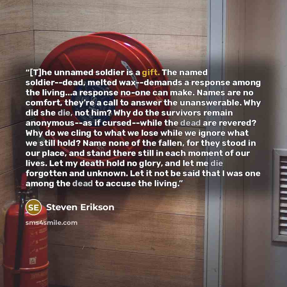 “[T]he unnamed soldier is a gift. The named soldier--dead, melted wax--demands a response among the living...a response no-one can make. Names are no comfort, they're a call to answer the unanswerable. Why did she die, not him? Why do the survivors remain anonymous--as if cursed--while the dead are…” quote by Steven Erikson