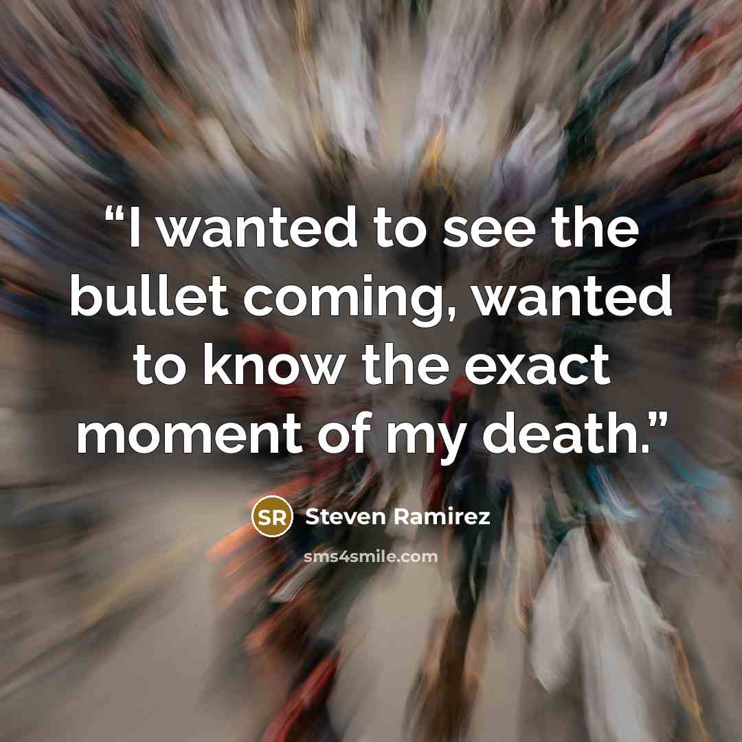 “I wanted to see the bullet coming, wanted to know the exact moment of my death.” quote by Steven Ramirez