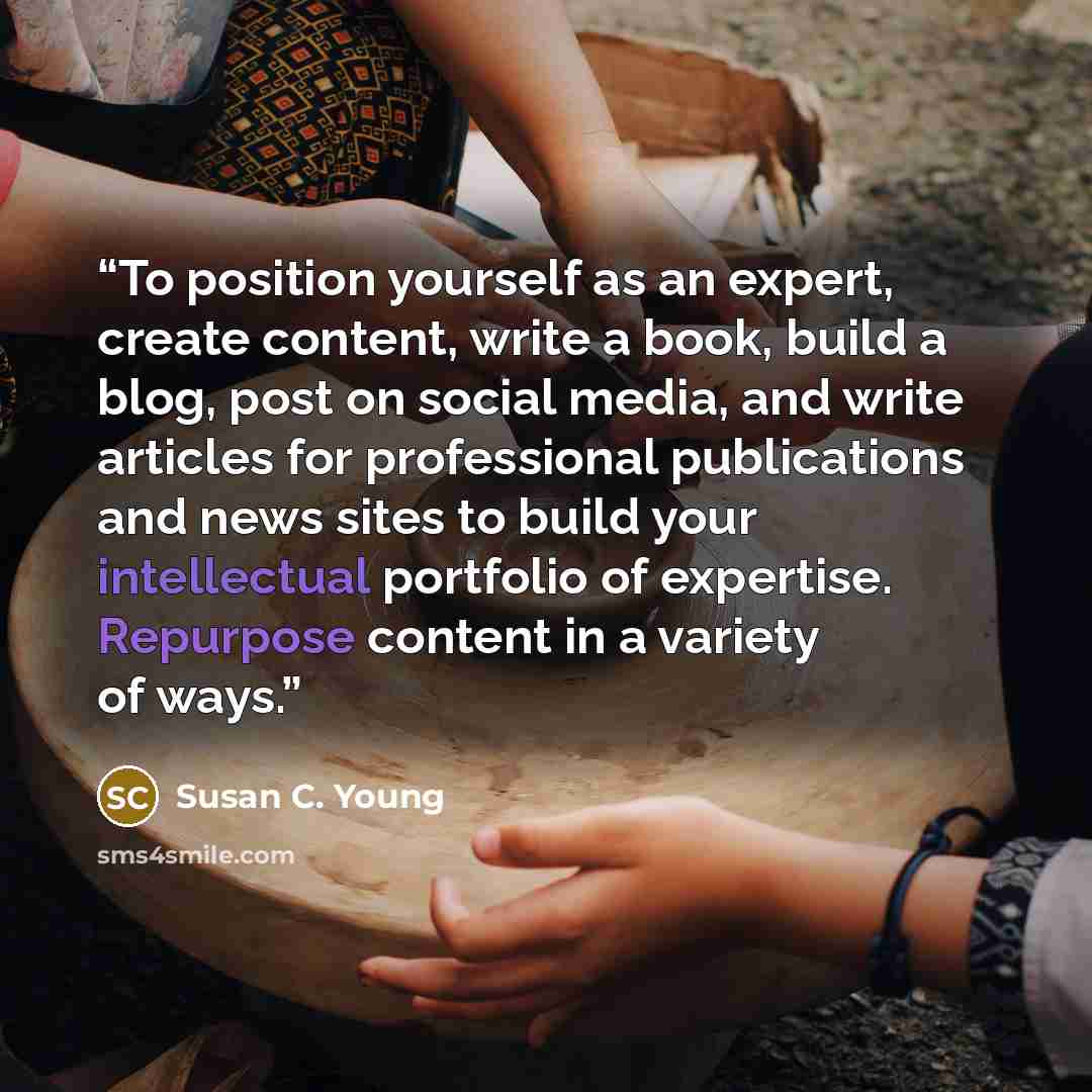 “To position yourself as an expert, create content, write a book, build a blog, post on social media, and write articles for professional publications and news sites to build your intellectual portfolio of expertise. Repurpose content in a variety of ways.” quote by Susan C. Young
