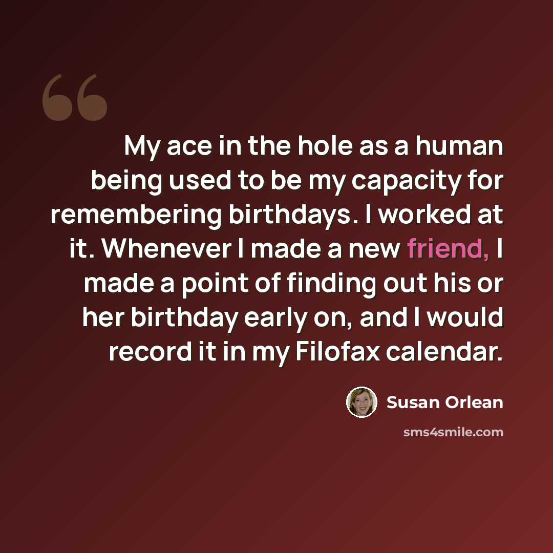 “My ace in the hole as a human being used to be my capacity for remembering birthdays. I worked at it. Whenever I made a new friend, I made a point of finding out his or her birthday early on, and I would record it in my Filofax calendar.” quote by Susan Orlean