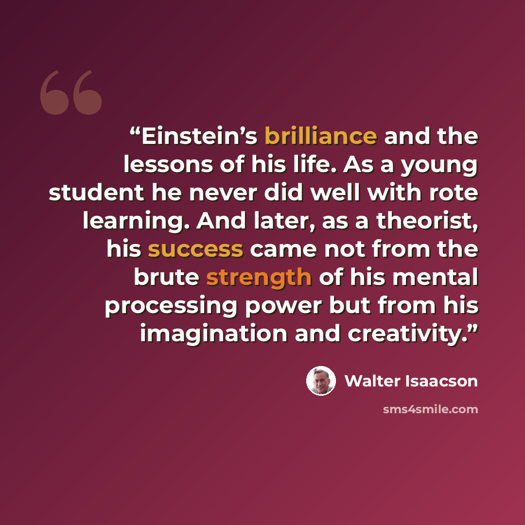 “Einstein’s brilliance and the lessons of his life. As a young student he never did well with rote learning. And later, as a theorist, his success came not from the brute strength of his mental processing power but from his imagination and creativity.” quote by Walter Isaacson