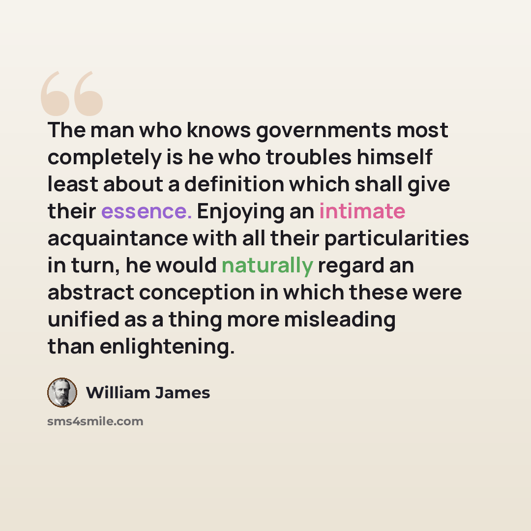 “The man who knows governments most completely is he who troubles himself least about a definition which shall give their essence. Enjoying an intimate acquaintance with all their particularities in turn, he would naturally regard an abstract conception in which these were unified as a thing more…” quote by William James
