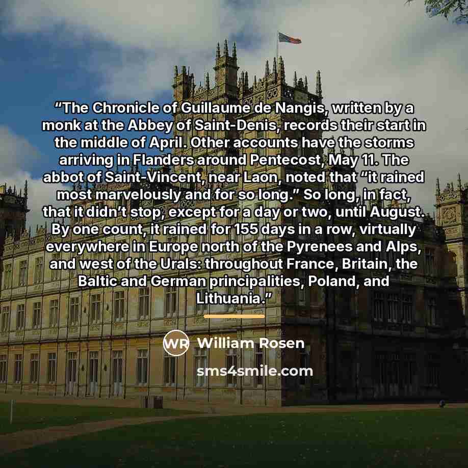 “The Chronicle of Guillaume de Nangis, written by a monk at the Abbey of Saint-Denis, records their start in the middle of April. Other accounts have the storms arriving in Flanders around Pentecost, May 11. The abbot of Saint-Vincent, near Laon, noted that “it rained most marvelously and for so…” quote by William Rosen