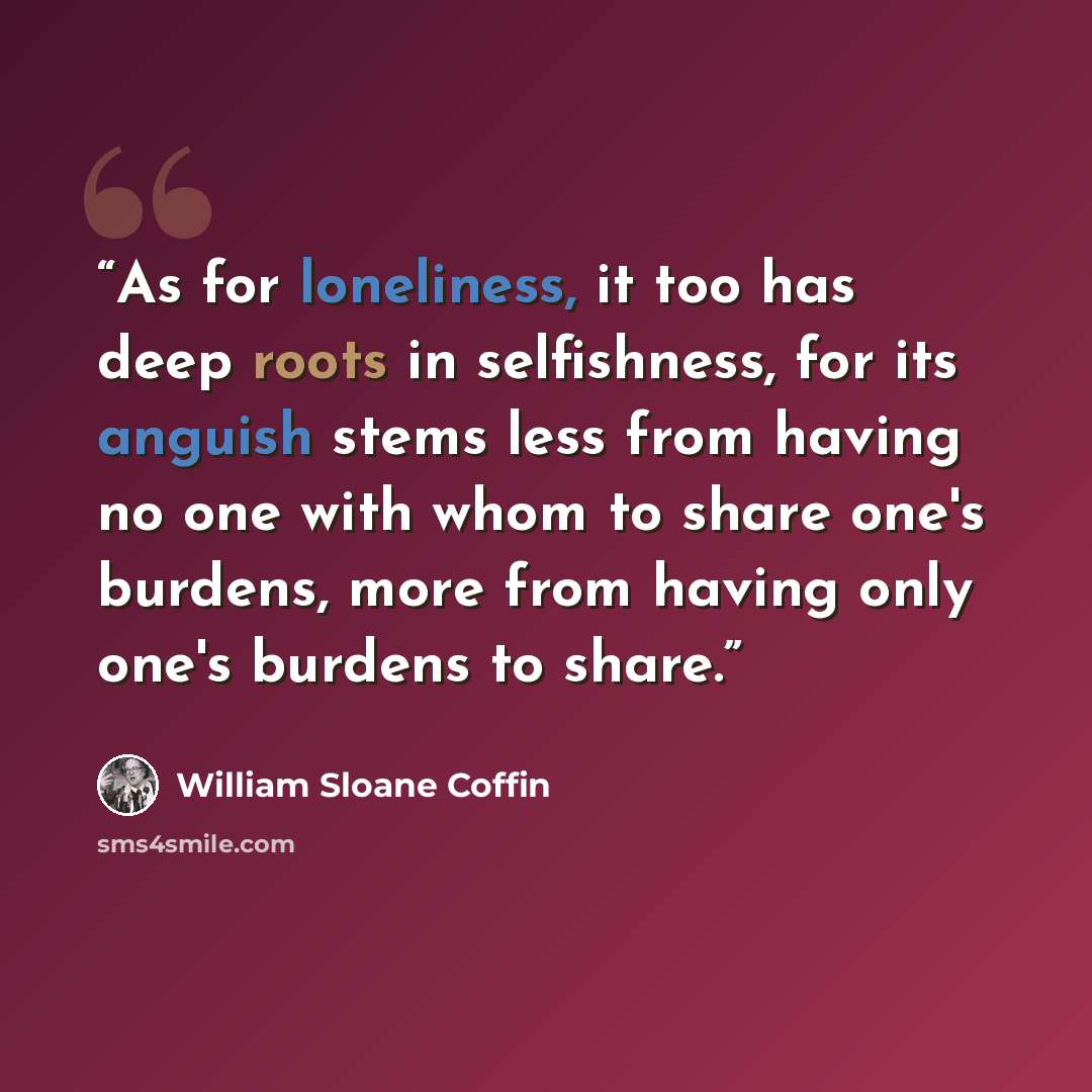 “As for loneliness, it too has deep roots in selfishness, for its anguish stems less from having no one with whom to share one's burdens, more from having only one's burdens to share.” quote by William Sloane Coffin