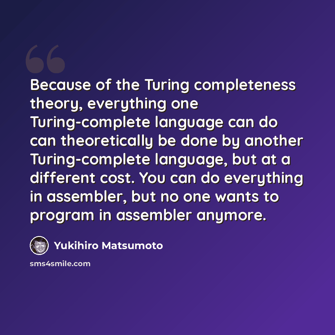 “Because of the Turing completeness theory, everything one Turing-complete language can do can theoretically be done by another Turing-complete language, but at a different cost. You can do everything in assembler, but no one wants to program in assembler anymore.” quote by Yukihiro Matsumoto