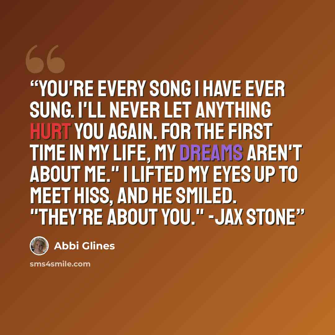 “You're every song I have ever sung. I'll never let anything hurt you again. For the first time in my life, my dreams aren't about me." I lifted my eyes up to meet hiss, and he smiled. "They're about you." -Jax Stone” quote by Abbi Glines