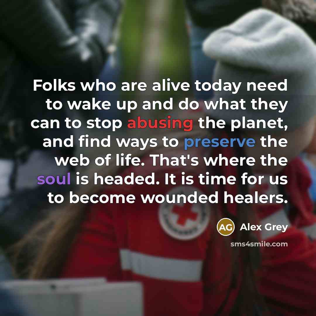 “Folks who are alive today need to wake up and do what they can to stop abusing the planet, and find ways to preserve the web of life. That's where the soul is headed. It is time for us to become wounded healers.” quote by Alex Grey