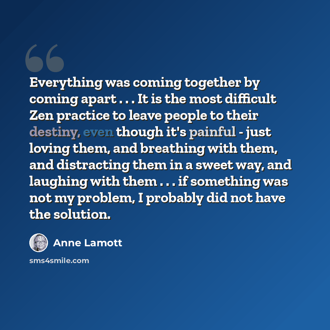 “Everything was coming together by coming apart . . . It is the most difficult Zen practice to leave people to their destiny, even though it's painful - just loving them, and breathing with them, and distracting them in a sweet way, and laughing with them . . . if something was not my problem, I…” quote by Anne Lamott