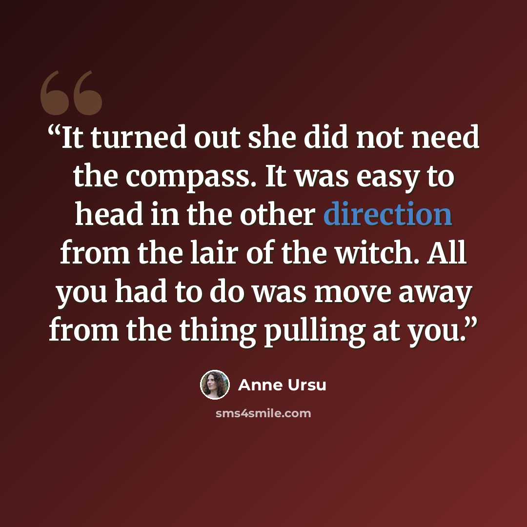 “It turned out she did not need the compass. It was easy to head in the other direction from the lair of the witch. All you had to do was move away from the thing pulling at you.” quote by Anne Ursu